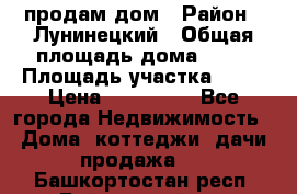 продам дом › Район ­ Лунинецкий › Общая площадь дома ­ 65 › Площадь участка ­ 30 › Цена ­ 520 000 - Все города Недвижимость » Дома, коттеджи, дачи продажа   . Башкортостан респ.,Баймакский р-н